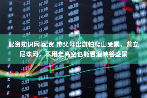 配资知识网 配资 带父母出游怕爬山受累，普立尼珠河，不用走高空也能看遍峡谷盛景