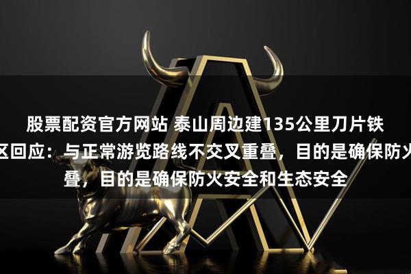 股票配资官方网站 泰山周边建135公里刀片铁丝网引争议，景区回应：与正常游览路线不交叉重叠，目的是确保防火安全和生态安全
