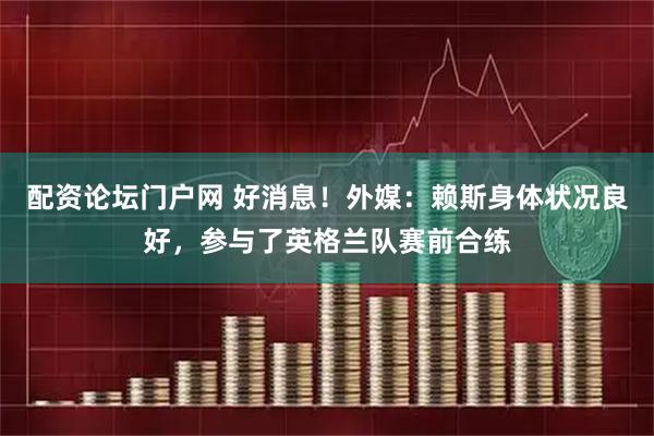 配资论坛门户网 好消息！外媒：赖斯身体状况良好，参与了英格兰队赛前合练