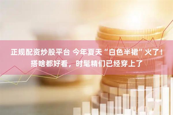 正规配资炒股平台 今年夏天“白色半裙”火了!搭啥都好看,时髦精们已经穿上了