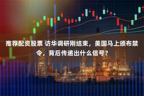 推荐配资股票 访华调研刚结束，美国马上颁布禁令，背后传递出什么信号？