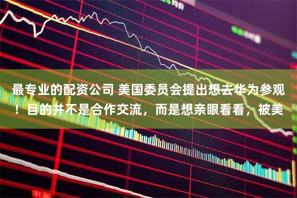 最专业的配资公司 美国委员会提出想去华为参观！目的并不是合作交流，而是想亲眼看看，被美