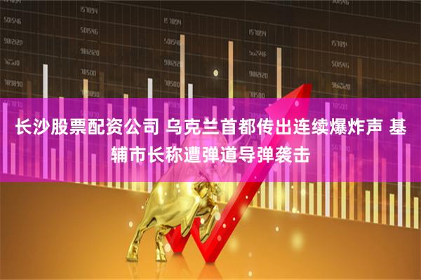 长沙股票配资公司 乌克兰首都传出连续爆炸声 基辅市长称遭弹道导弹袭击