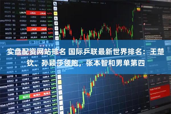 实盘配资网站排名 国际乒联最新世界排名：王楚钦、孙颖莎领跑，张本智和男单第四