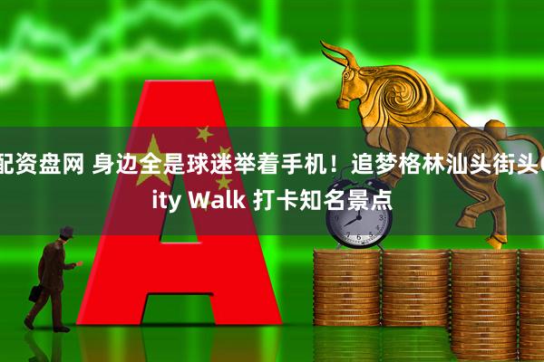 配资盘网 身边全是球迷举着手机！追梦格林汕头街头City Walk 打卡知名景点