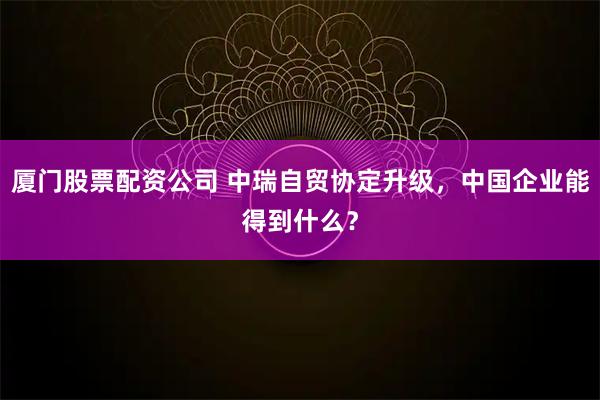 厦门股票配资公司 中瑞自贸协定升级，中国企业能得到什么？