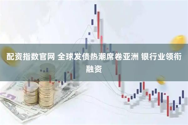 配资指数官网 全球发债热潮席卷亚洲 银行业领衔融资