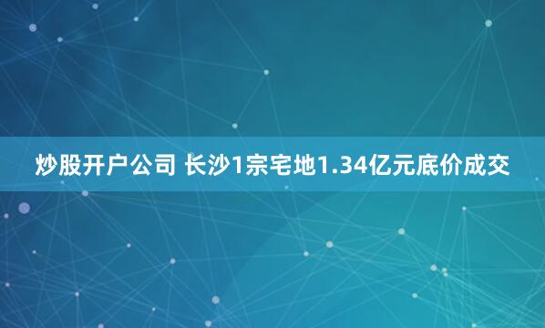 炒股开户公司 长沙1宗宅地1.34亿元底价成交
