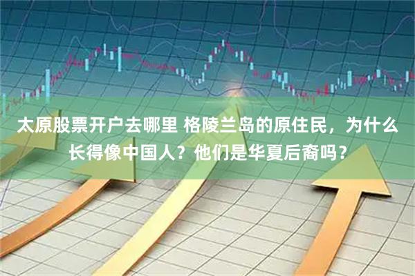 太原股票开户去哪里 格陵兰岛的原住民，为什么长得像中国人？他们是华夏后裔吗？