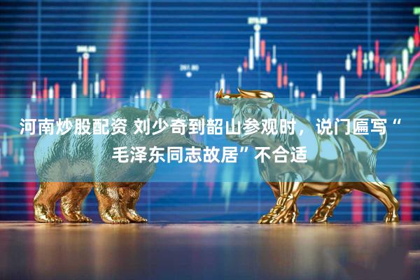 河南炒股配资 刘少奇到韶山参观时，说门匾写“毛泽东同志故居”不合适