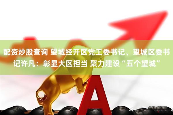 配资炒股查询 望城经开区党工委书记、望城区委书记许凡：彰显大区担当 聚力建设“五个望城”