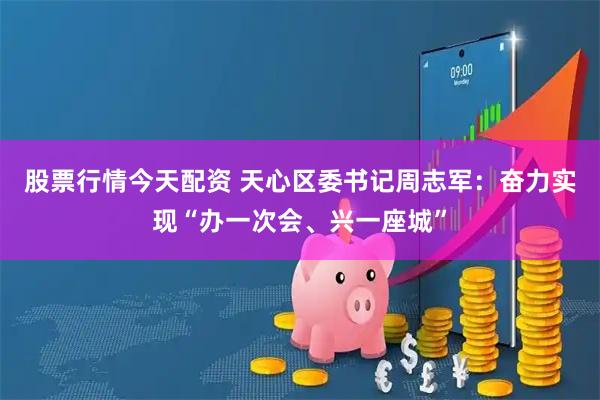 股票行情今天配资 天心区委书记周志军：奋力实现“办一次会、兴一座城”