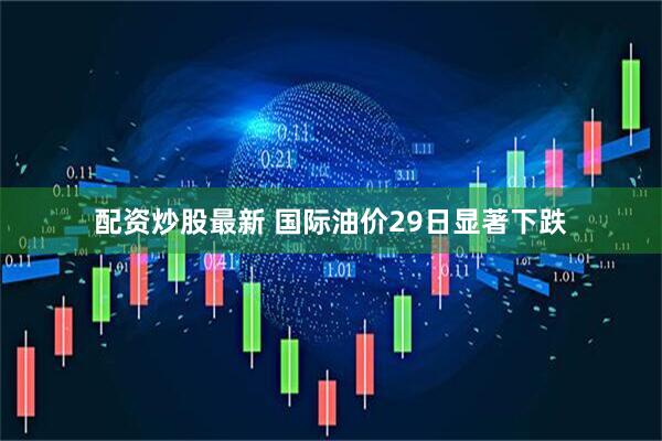 配资炒股最新 国际油价29日显著下跌