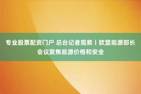 专业股票配资门户 总台记者观察丨欧盟能源部长会议聚焦能源价格和安全
